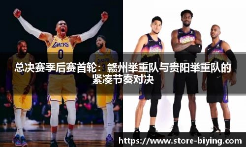 总决赛季后赛首轮：赣州举重队与贵阳举重队的紧凑节奏对决